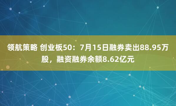 领航策略 创业板50：7月15日融券卖出88.95万股，融资融券余额8.62亿元