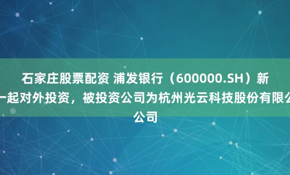 石家庄股票配资 浦发银行（600000.SH）新增一起对外投资，被投资公司为杭州光云科技股份有限公司