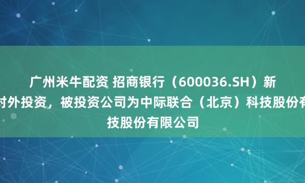 广州米牛配资 招商银行（600036.SH）新增一起对外投资，被投资公司为中际联合（北京）科技股份有限公司