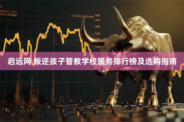 启远网 叛逆孩子管教学校服务排行榜及选购指南