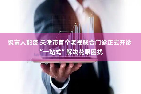 聚富人配资 天津市首个老视联合门诊正式开诊 “一站式”解决花眼困扰